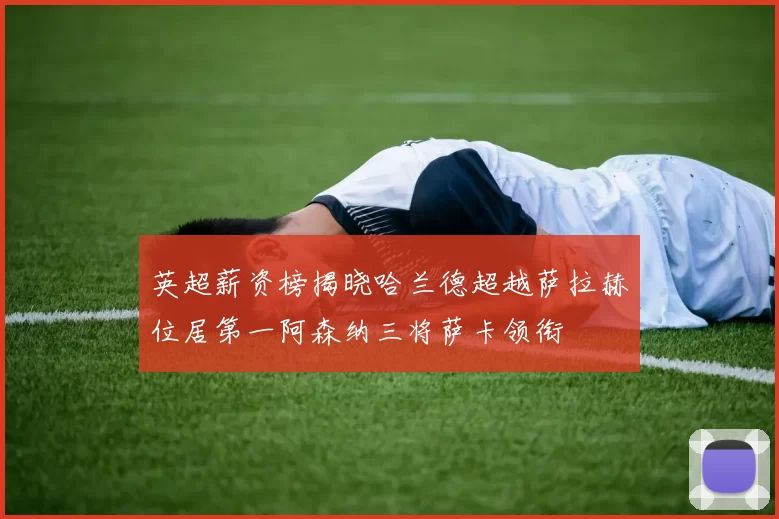 英超薪资榜揭晓哈兰德超越萨拉赫位居第一阿森纳三将萨卡领衔