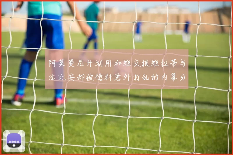 阿莱曼尼计划用加维交换维拉蒂与法比安却被德科意外打乱的内幕分析