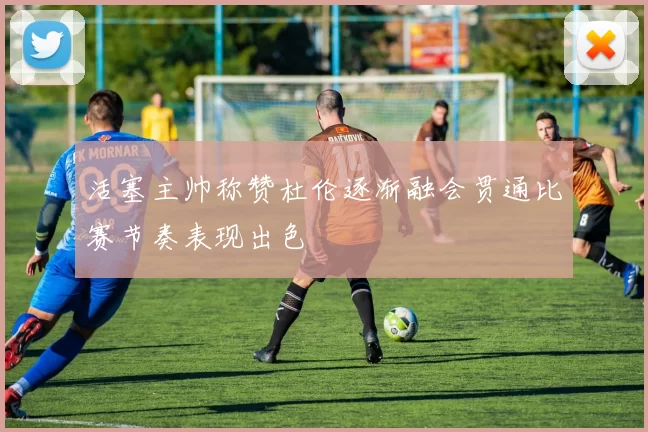 活塞主帅称赞杜伦逐渐融会贯通比赛节奏表现出色