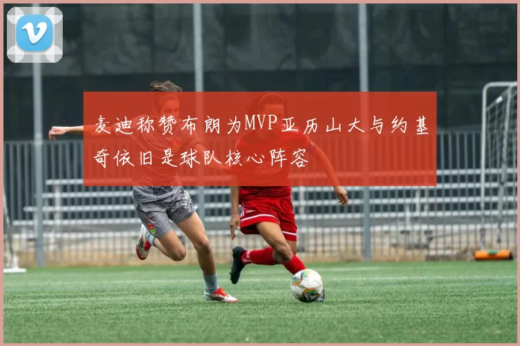 麦迪称赞布朗为MVP亚历山大与约基奇依旧是球队核心阵容