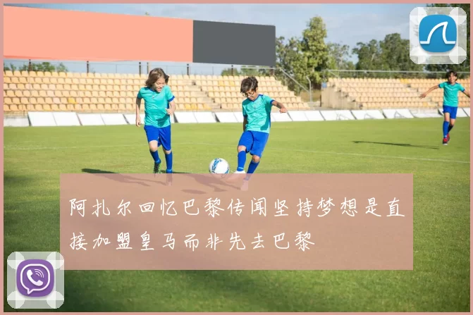 阿扎尔回忆巴黎传闻坚持梦想是直接加盟皇马而非先去巴黎