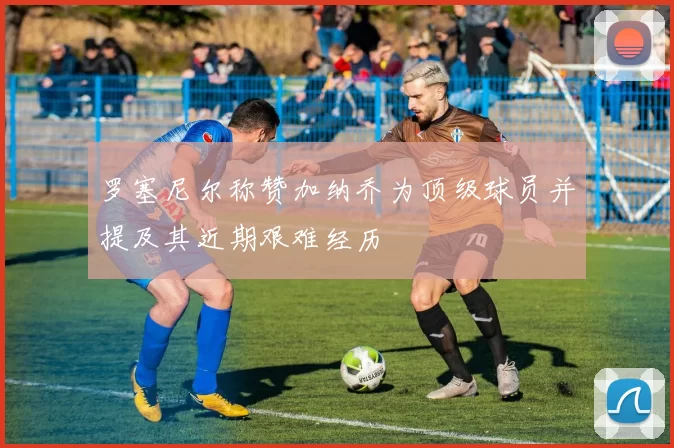 罗塞尼尔称赞加纳乔为顶级球员并提及其近期艰难经历