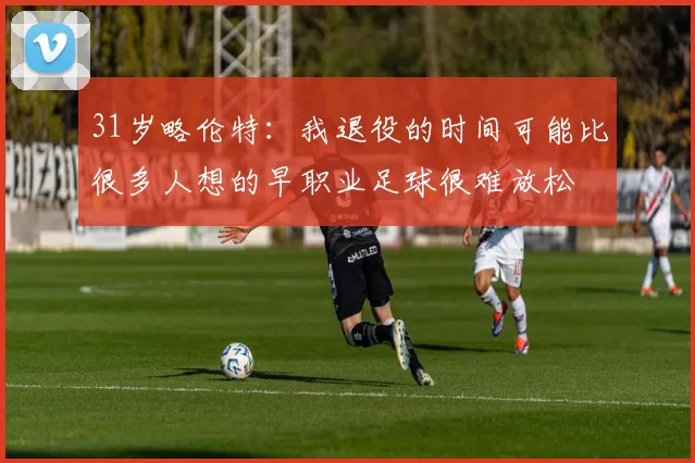 31岁略伦特：我退役的时间可能比很多人想的早职业足球很难放松