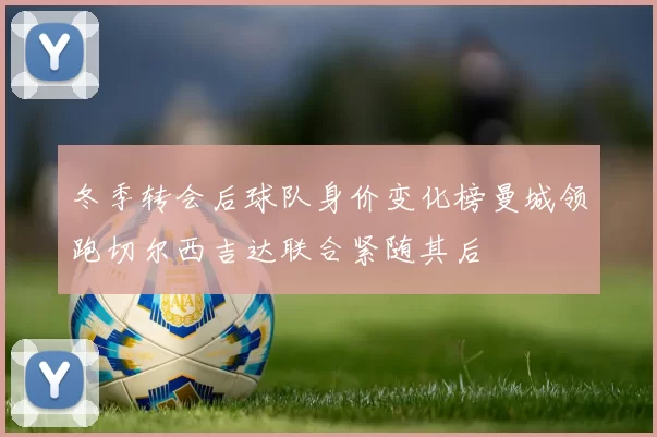 冬季转会后球队身价变化榜曼城领跑切尔西吉达联合紧随其后