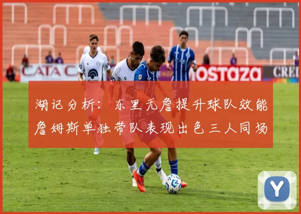 湖记分析：东里无詹提升球队效能詹姆斯单独带队表现出色三人同场反而下滑