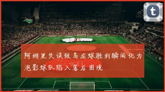 阿姆里失误致乌龙球胜利瞬间化为泡影球队陷入落后困境