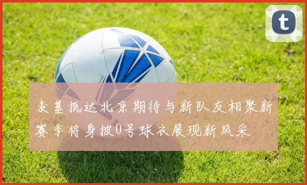 麦基抵达北京期待与新队友相聚新赛季将身披0号球衣展现新风采