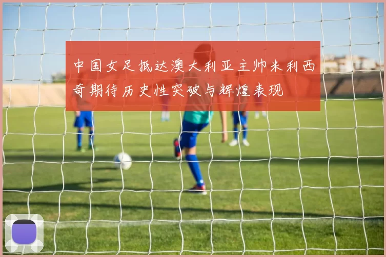 中国女足抵达澳大利亚主帅米利西奇期待历史性突破与辉煌表现