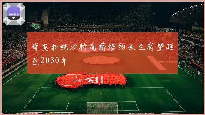 奇克拒绝沙特高薪续约米兰有望延至2030年