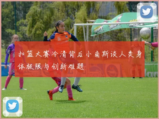 扣篮大赛冷清背后小南斯谈人类身体极限与创新难题