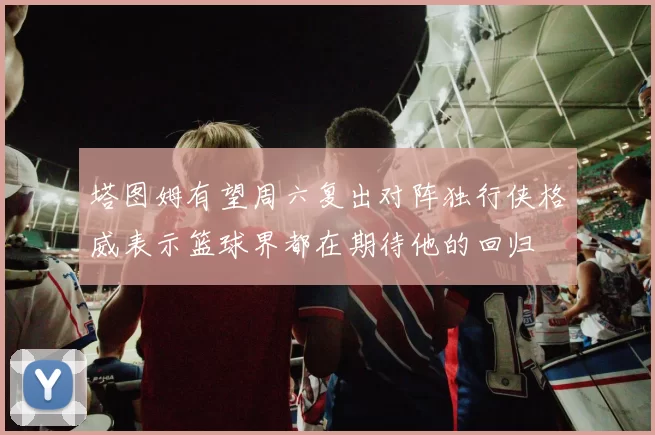塔图姆有望周六复出对阵独行侠格威表示篮球界都在期待他的回归