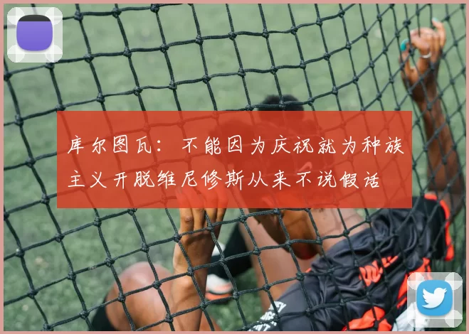 库尔图瓦：不能因为庆祝就为种族主义开脱维尼修斯从来不说假话