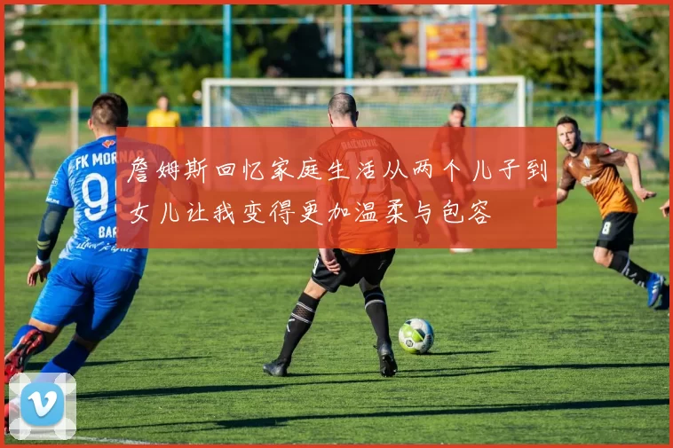 詹姆斯回忆家庭生活从两个儿子到女儿让我变得更加温柔与包容