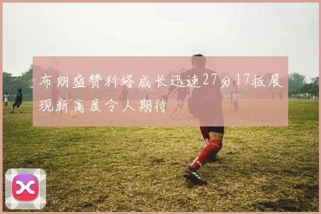 布朗盛赞科塔成长迅速27分17板展现新高度令人期待
