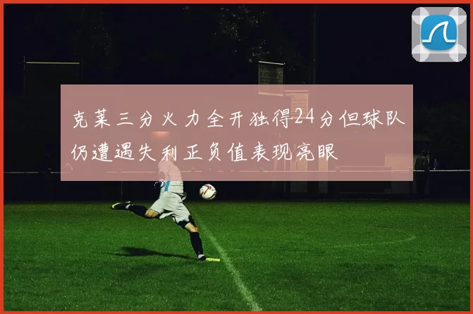 克莱三分火力全开独得24分但球队仍遭遇失利正负值表现亮眼
