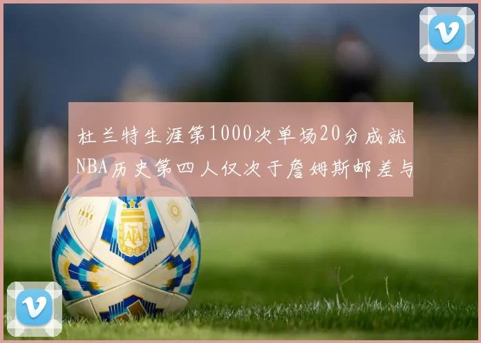 杜兰特生涯第1000次单场20分成就NBA历史第四人仅次于詹姆斯邮差与天勾