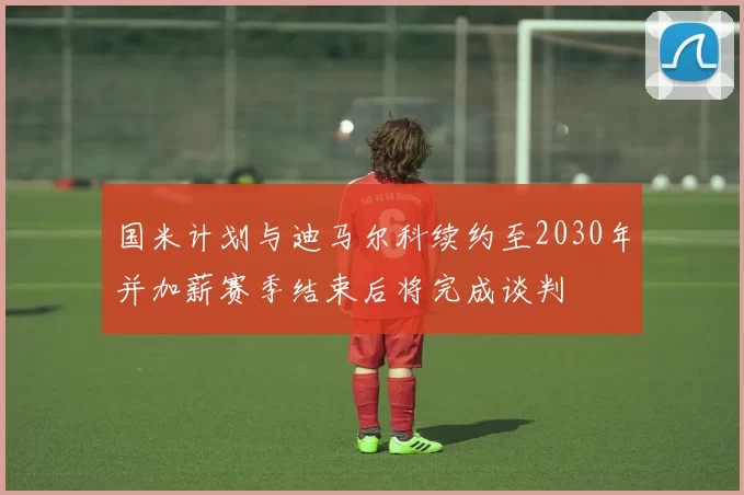 国米计划与迪马尔科续约至2030年并加薪赛季结束后将完成谈判