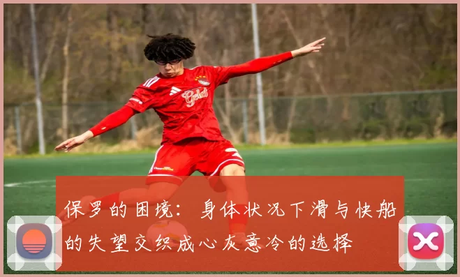 保罗的困境：身体状况下滑与快船的失望交织成心灰意冷的选择